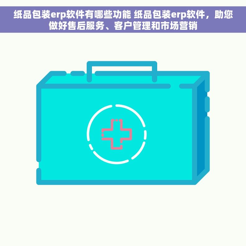 纸品包装erp软件有哪些功能 纸品包装erp软件，助您做好售后服务、客户管理和市场营销