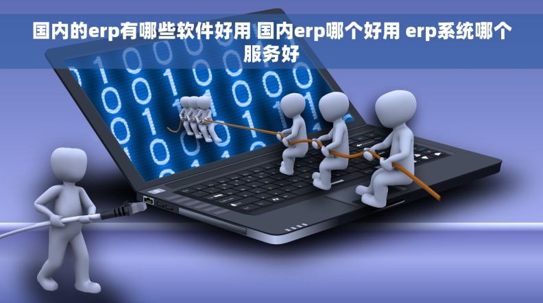 国内的erp有哪些软件好用 国内erp哪个好用 erp系统哪个服务好