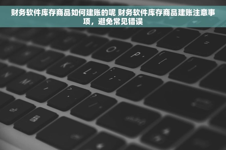 财务软件库存商品如何建账的呢 财务软件库存商品建账注意事项，避免常见错误