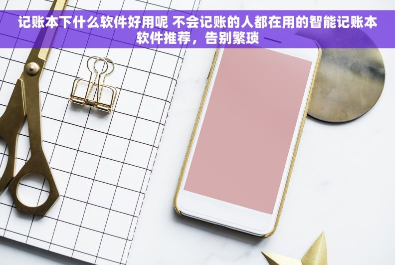 记账本下什么软件好用呢 不会记账的人都在用的智能记账本软件推荐，告别繁琐