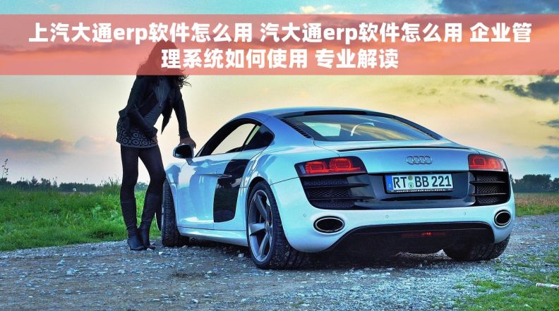 上汽大通erp软件怎么用 汽大通erp软件怎么用 企业管理系统如何使用 专业解读