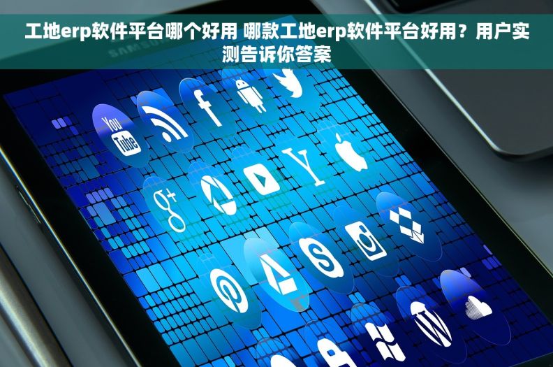 工地erp软件平台哪个好用 哪款工地erp软件平台好用？用户实测告诉你答案