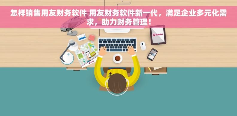 怎样销售用友财务软件 用友财务软件新一代，满足企业多元化需求，助力财务管理！