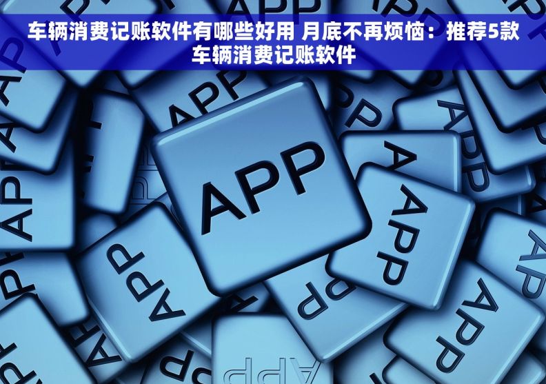 车辆消费记账软件有哪些好用 月底不再烦恼：推荐5款车辆消费记账软件
