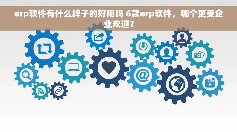 erp软件有什么牌子的好用吗 6款erp软件，哪个更受企业欢迎？