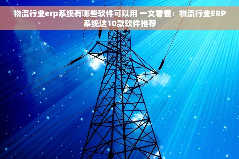 物流行业erp系统有哪些软件可以用 一文看懂：物流行业ERP系统这10款软件推荐