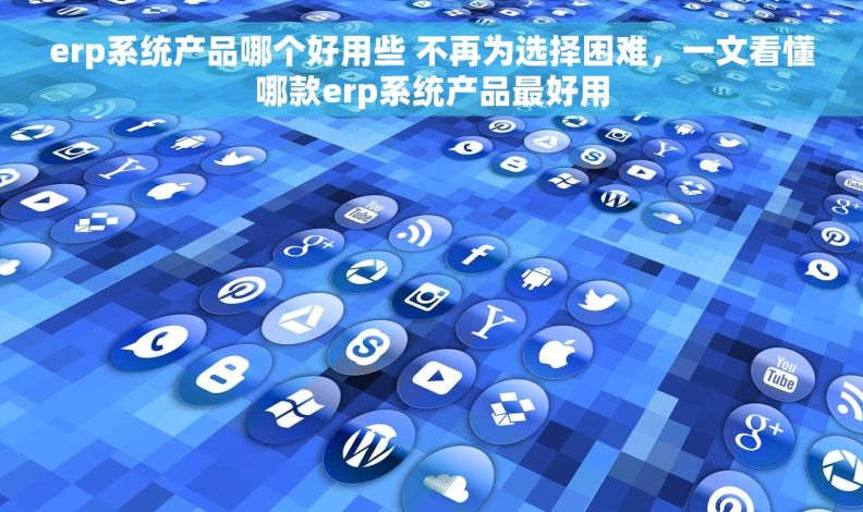 erp系统产品哪个好用些 不再为选择困难，一文看懂哪款erp系统产品最好用