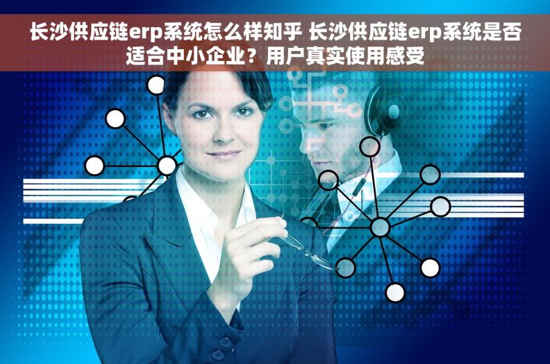 长沙供应链erp系统怎么样知乎 长沙供应链erp系统是否适合中小企业？用户真实使用感受
