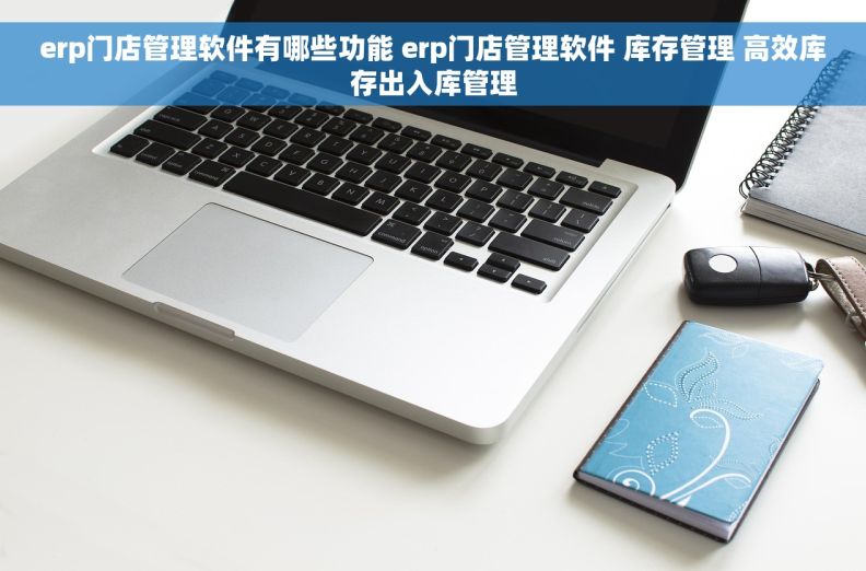 erp门店管理软件有哪些功能 erp门店管理软件 库存管理 高效库存出入库管理