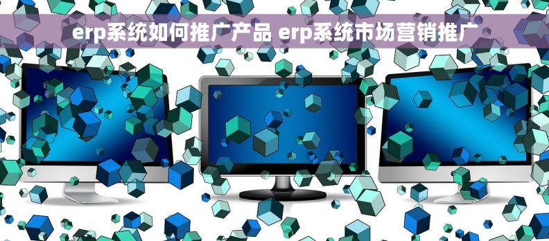 erp系统如何推广产品 erp系统市场营销推广