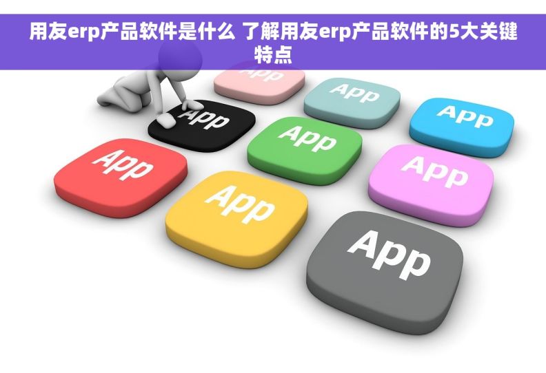 用友erp产品软件是什么 了解用友erp产品软件的5大关键特点