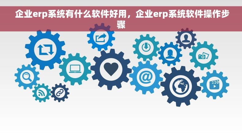  企业erp系统有什么软件好用，企业erp系统软件操作步骤