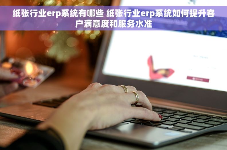 纸张行业erp系统有哪些 纸张行业erp系统如何提升客户满意度和服务水准