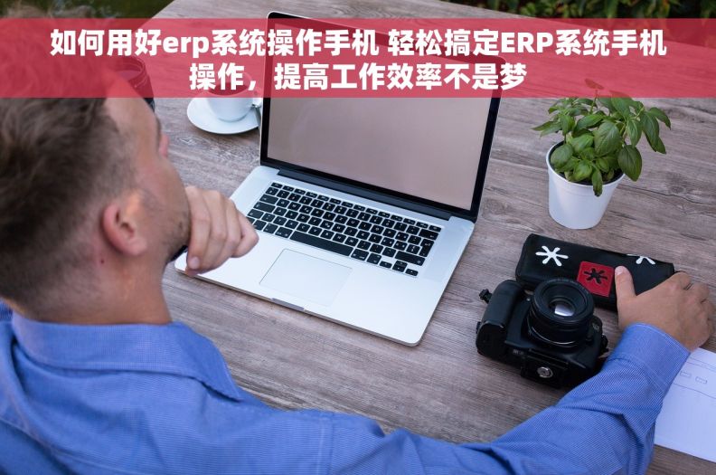 如何用好erp系统操作手机 轻松搞定ERP系统手机操作，提高工作效率不是梦