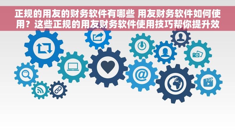 正规的用友的财务软件有哪些 用友财务软件如何使用？这些正规的用友财务软件使用技巧帮你提升效率