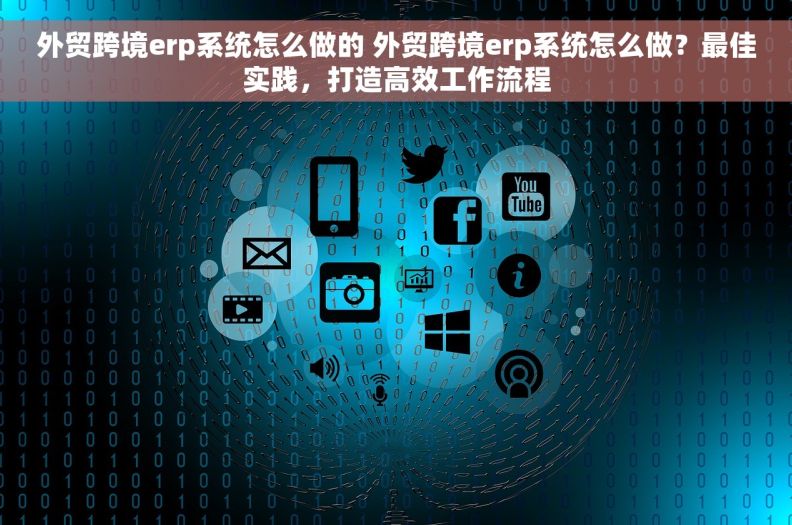 外贸跨境erp系统怎么做的 外贸跨境erp系统怎么做？最佳实践，打造高效工作流程