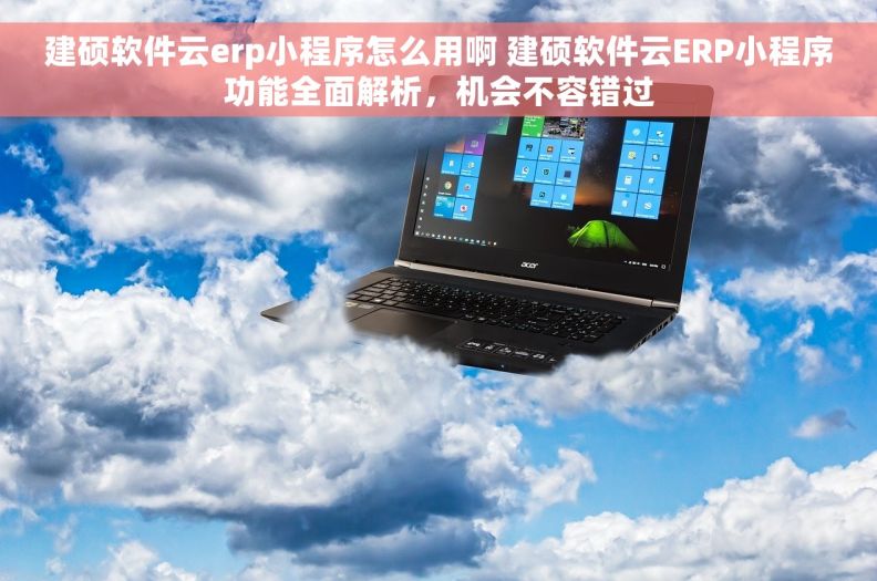 建硕软件云erp小程序怎么用啊 建硕软件云ERP小程序功能全面解析，机会不容错过