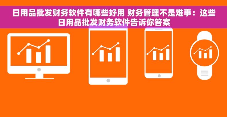 日用品批发财务软件有哪些好用 财务管理不是难事：这些日用品批发财务软件告诉你答案