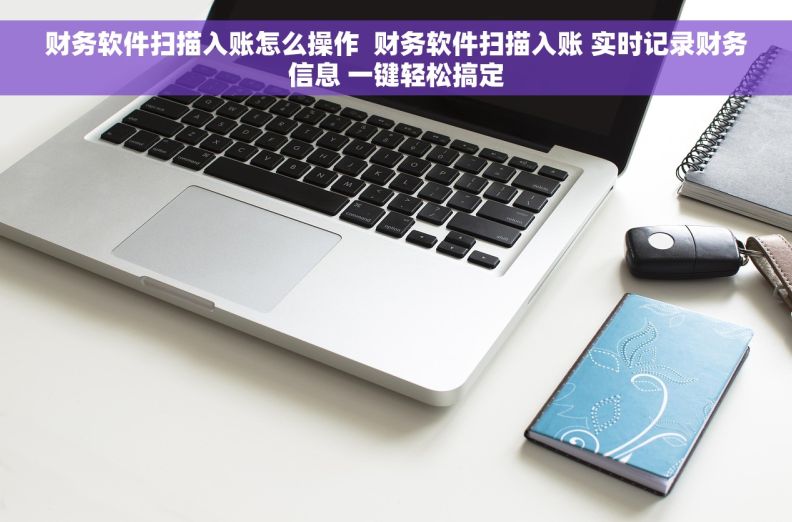 财务软件扫描入账怎么操作 财务软件扫描入账 实时记录财务信息 一键轻松搞定 财务软件扫描入账怎么操作 财务软件扫描入账 实时记录财务信息 一键轻松搞定