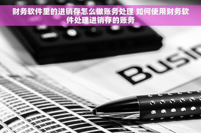 财务软件里的进销存怎么做账务处理 如何使用财务软件处理进销存的账务