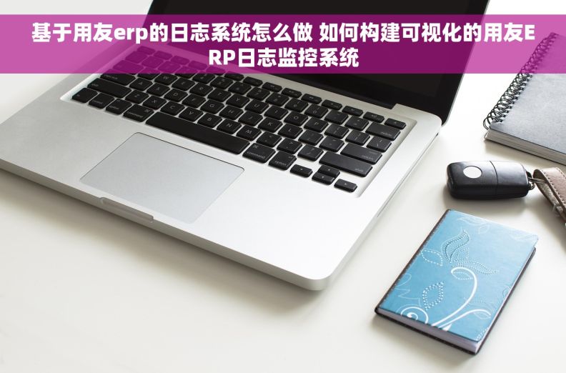 基于用友erp的日志系统怎么做 如何构建可视化的用友ERP日志监控系统