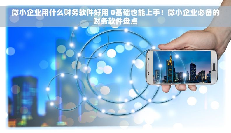 微小企业用什么财务软件好用 0基础也能上手！微小企业必备的财务软件盘点