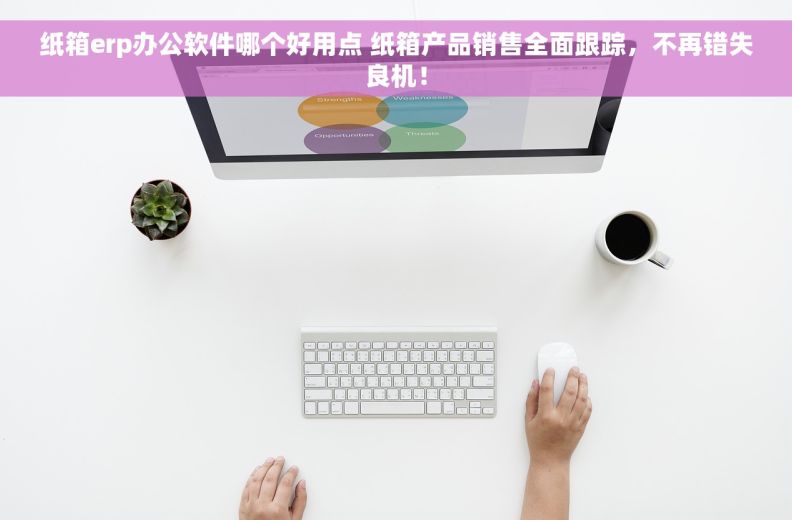纸箱erp办公软件哪个好用点 纸箱产品销售全面跟踪，不再错失良机！