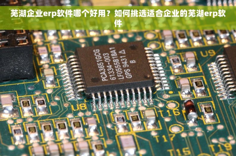 芜湖企业erp软件哪个好用？如何挑选适合企业的芜湖erp软件