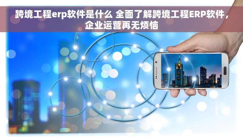 跨境工程erp软件是什么 全面了解跨境工程ERP软件，企业运营再无烦恼