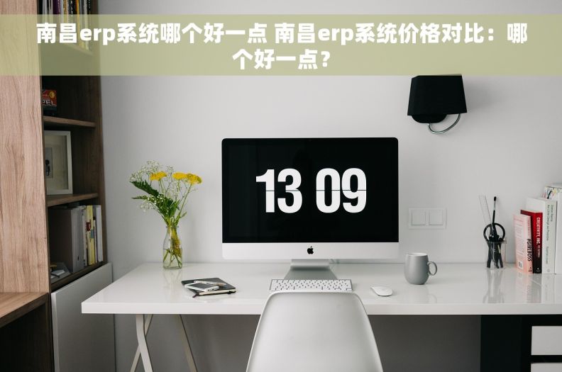 南昌erp系统哪个好一点 南昌erp系统价格对比：哪个好一点？