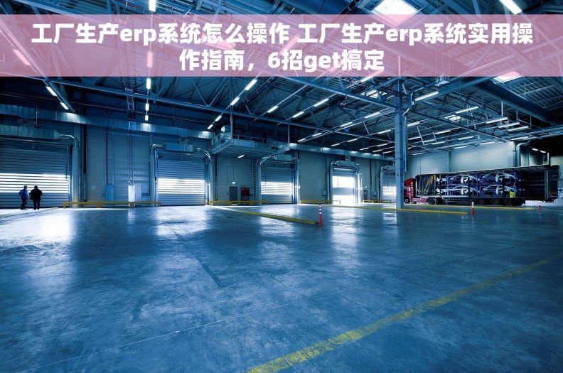 工厂生产erp系统怎么操作 工厂生产erp系统实用操作指南，6招get搞定