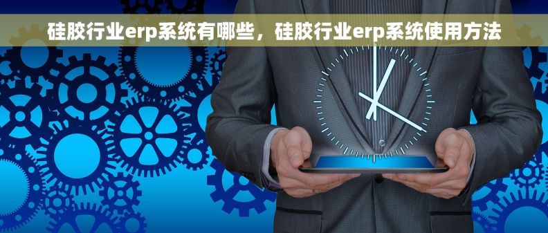 硅胶行业erp系统有哪些，硅胶行业erp系统使用方法