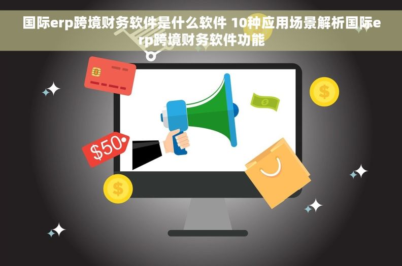 国际erp跨境财务软件是什么软件 10种应用场景解析国际erp跨境财务软件功能