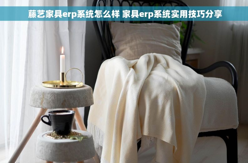  藤艺家具erp系统怎么样 家具erp系统实用技巧分享