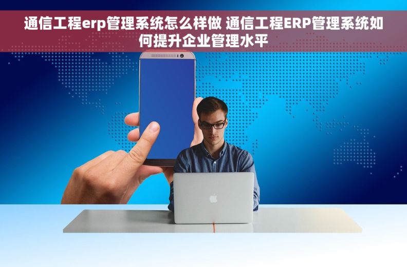 通信工程erp管理系统怎么样做 通信工程ERP管理系统如何提升企业管理水平