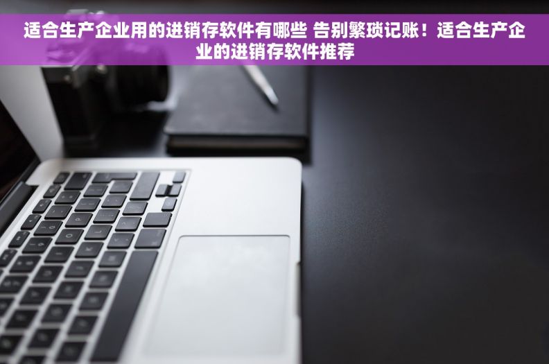 适合生产企业用的进销存软件有哪些 告别繁琐记账！适合生产企业的进销存软件推荐