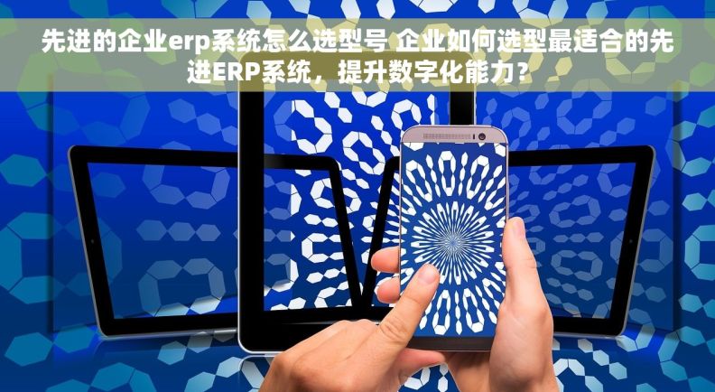 先进的企业erp系统怎么选型号 企业如何选型最适合的先进ERP系统，提升数字化能力？
