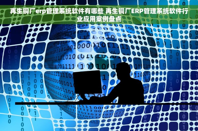 再生铜厂erp管理系统软件有哪些 再生铜厂ERP管理系统软件行业应用案例盘点