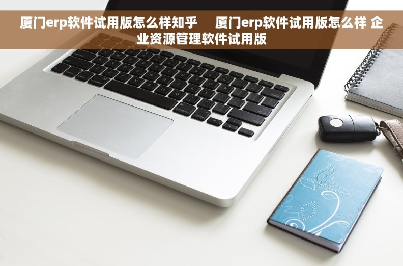 厦门erp软件试用版怎么样知乎     厦门erp软件试用版怎么样 企业资源管理软件试用版