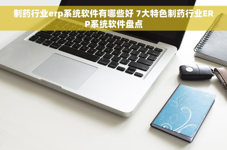 制药行业erp系统软件有哪些好 7大特色制药行业ERP系统软件盘点