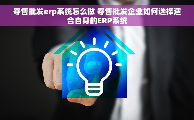 零售批发erp系统怎么做 零售批发企业如何选择适合自身的ERP系统