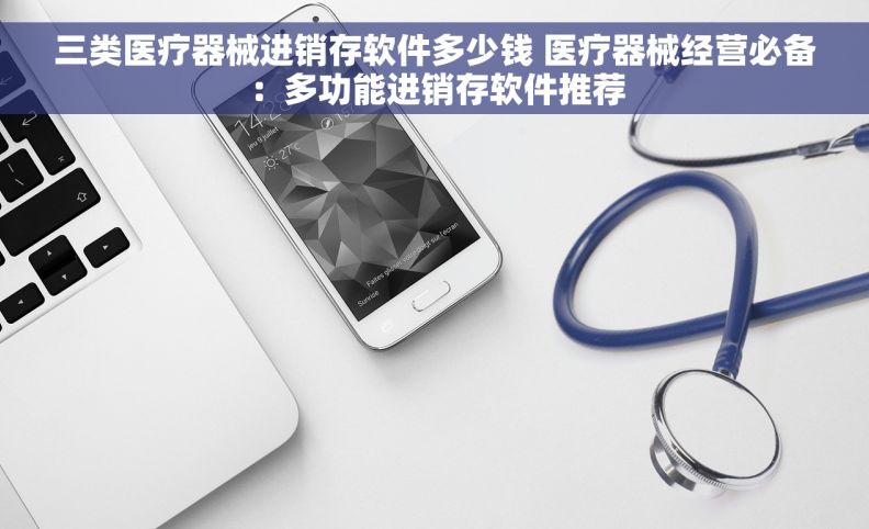 三类医疗器械进销存软件多少钱 医疗器械经营必备：多功能进销存软件推荐