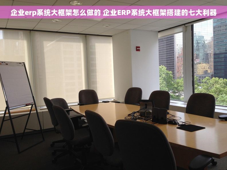 企业erp系统大框架怎么做的 企业ERP系统大框架搭建的七大利器