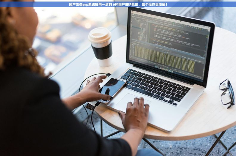 国产哪些erp系统好用一点的 6种国产ERP系统，哪个操作更简便？