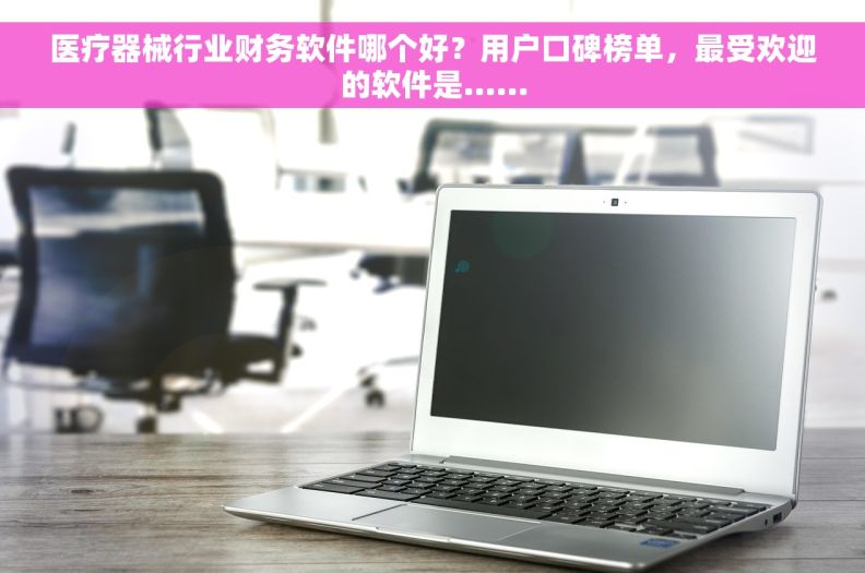 医疗器械行业财务软件哪个好？用户口碑榜单，最受欢迎的软件是……