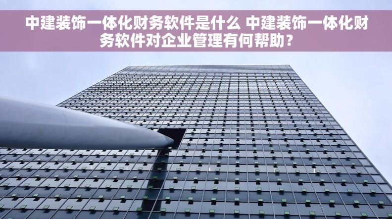 中建装饰一体化财务软件是什么 中建装饰一体化财务软件对企业管理有何帮助？