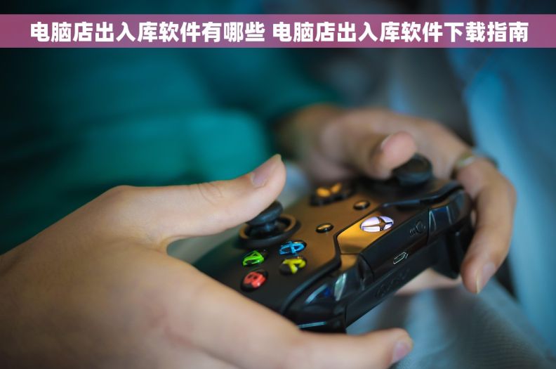 电脑店出入库软件有哪些 电脑店出入库软件下载指南