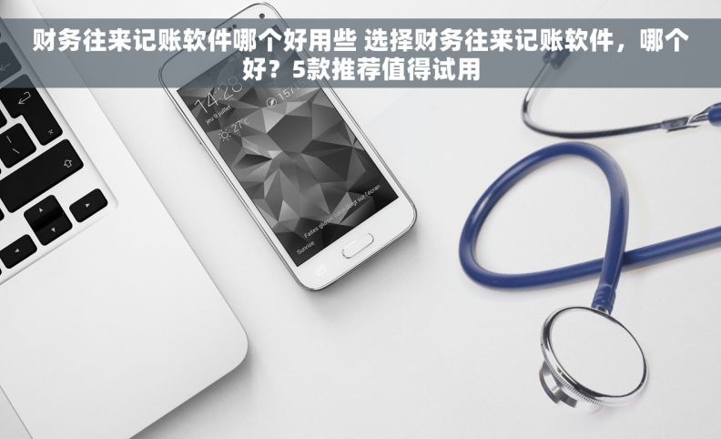 财务往来记账软件哪个好用些 选择财务往来记账软件，哪个好？5款推荐值得试用