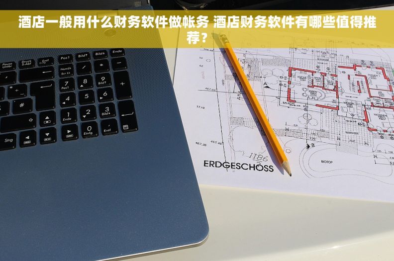 酒店一般用什么财务软件做帐务 酒店财务软件有哪些值得推荐？