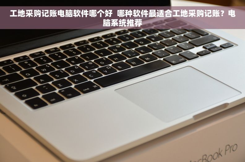 工地采购记账电脑软件哪个好  哪种软件最适合工地采购记账？电脑系统推荐